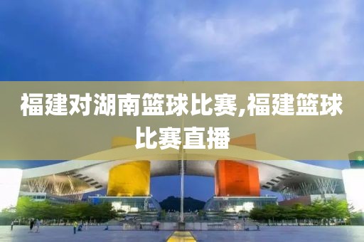 福建对湖南篮球比赛,福建篮球比赛直播