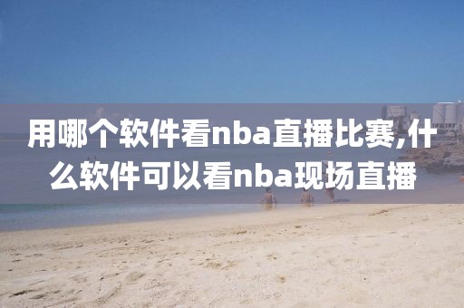 用哪个软件看nba直播比赛,什么软件可以看nba现场直播