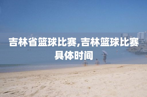 吉林省篮球比赛,吉林篮球比赛具体时间