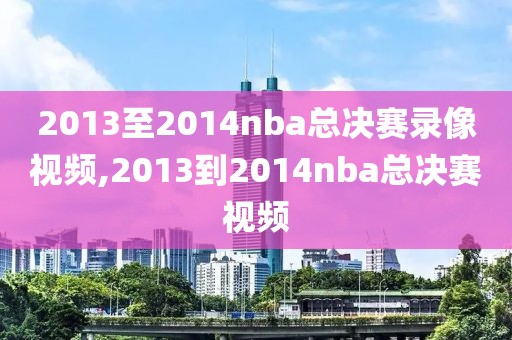 2013至2014nba总决赛录像视频,2013到2014nba总决赛视频