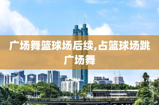 广场舞篮球场后续,占篮球场跳广场舞