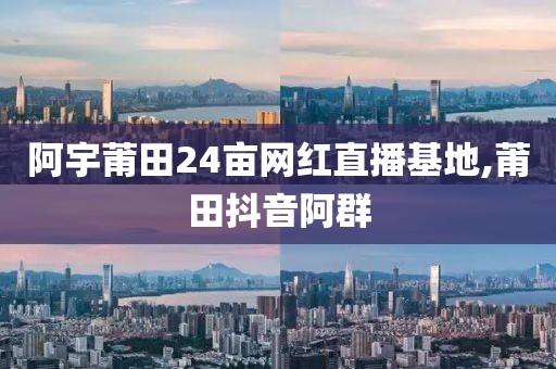 阿宇莆田24亩网红直播基地,莆田抖音阿群