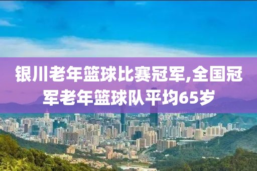 银川老年篮球比赛冠军,全国冠军老年篮球队平均65岁