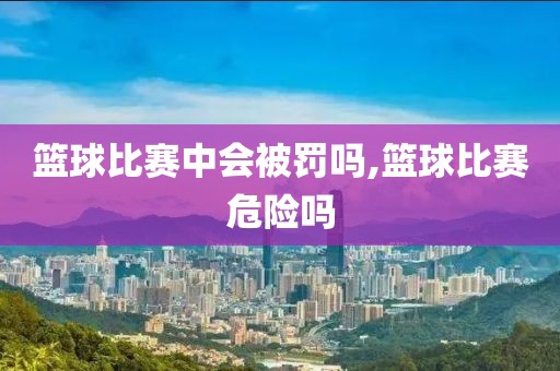 篮球比赛中会被罚吗,篮球比赛危险吗