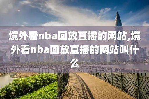 境外看nba回放直播的网站,境外看nba回放直播的网站叫什么