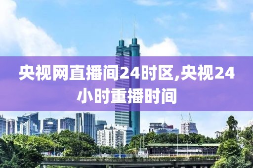 央视网直播间24时区,央视24小时重播时间