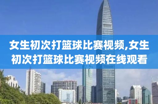 女生初次打篮球比赛视频,女生初次打篮球比赛视频在线观看
