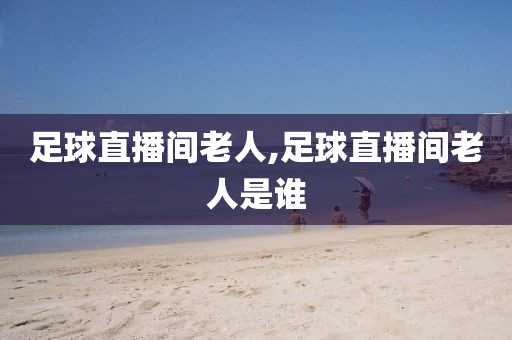 足球直播间老人,足球直播间老人是谁