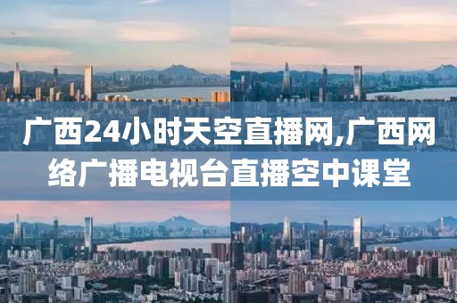 广西24小时天空直播网,广西网络广播电视台直播空中课堂