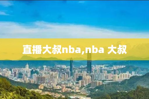 直播大叔nba,nba 大叔