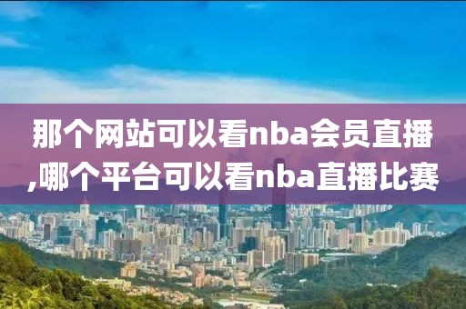 那个网站可以看nba会员直播,哪个平台可以看nba直播比赛