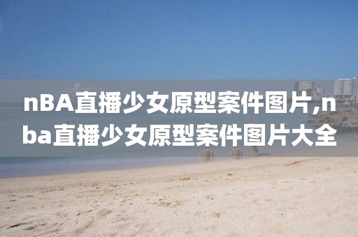 nBA直播少女原型案件图片,nba直播少女原型案件图片大全