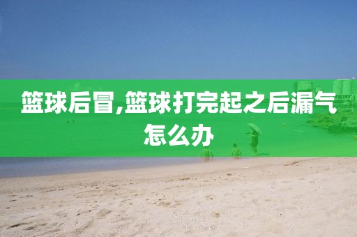 篮球后冒,篮球打完起之后漏气怎么办