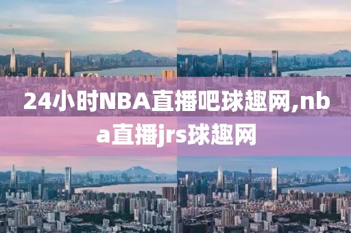 24小时NBA直播吧球趣网,nba直播jrs球趣网