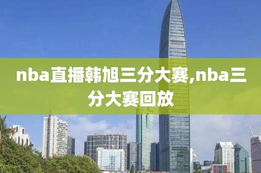 nba直播韩旭三分大赛,nba三分大赛回放