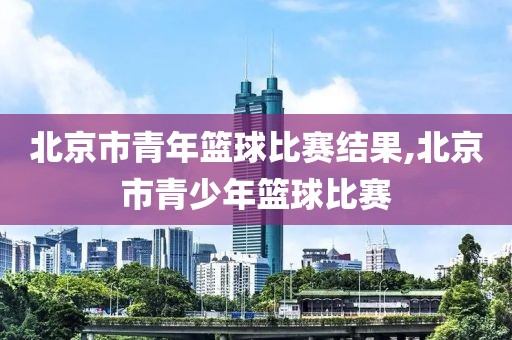 北京市青年篮球比赛结果,北京市青少年篮球比赛