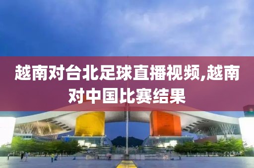 越南对台北足球直播视频,越南对中国比赛结果