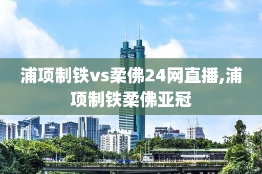 浦项制铁vs柔佛24网直播,浦项制铁柔佛亚冠