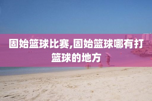 固始篮球比赛,固始篮球哪有打篮球的地方