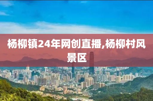 杨柳镇24年网创直播,杨柳村风景区