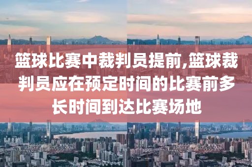 篮球比赛中裁判员提前,篮球裁判员应在预定时间的比赛前多长时间到达比赛场地