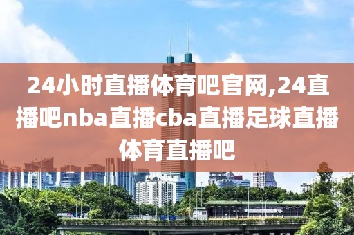 24小时直播体育吧官网,24直播吧nba直播cba直播足球直播体育直播吧