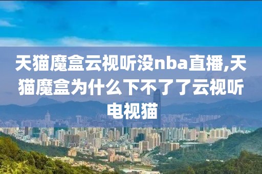 天猫魔盒云视听没nba直播,天猫魔盒为什么下不了了云视听电视猫