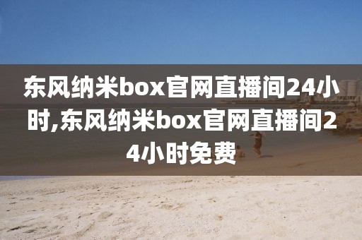 东风纳米box官网直播间24小时,东风纳米box官网直播间24小时免费