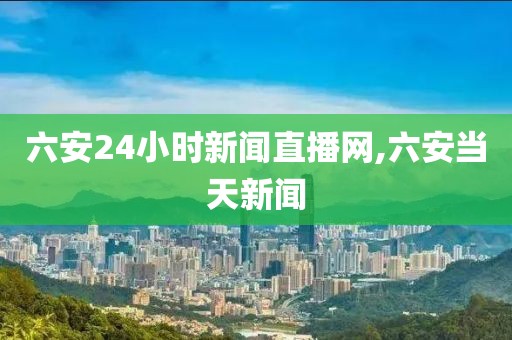 六安24小时新闻直播网,六安当天新闻