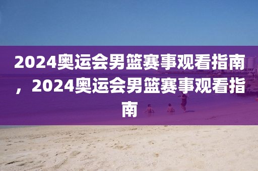 2024奥运会男篮赛事观看指南，2024奥运会男篮赛事观看指南