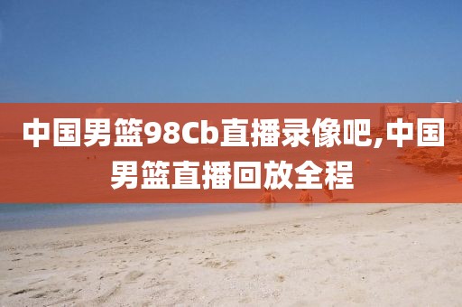 中国男篮98Cb直播录像吧,中国男篮直播回放全程