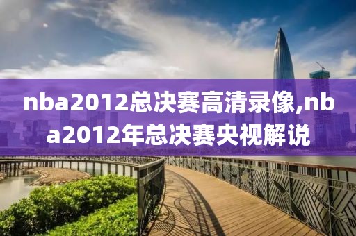 nba2012总决赛高清录像,nba2012年总决赛央视解说