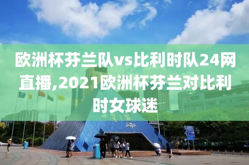 欧洲杯芬兰队vs比利时队24网直播,2021欧洲杯芬兰对比利时女球迷