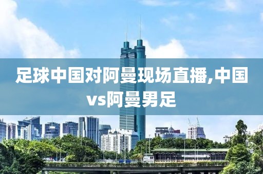 足球中国对阿曼现场直播,中国vs阿曼男足