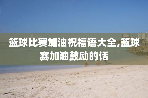 篮球比赛加油祝福语大全,篮球赛加油鼓励的话