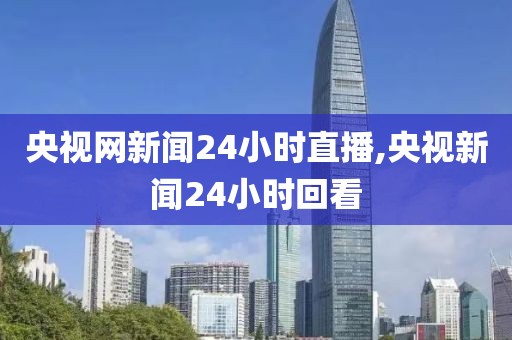 央视网新闻24小时直播,央视新闻24小时回看