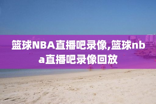 篮球NBA直播吧录像,篮球nba直播吧录像回放