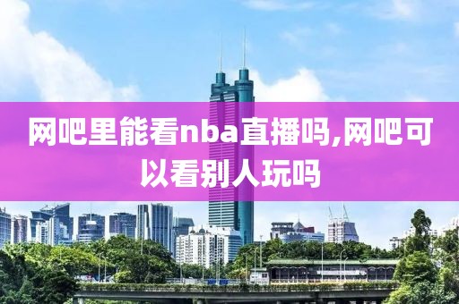 网吧里能看nba直播吗,网吧可以看别人玩吗