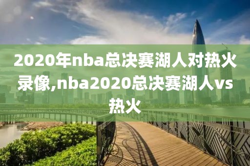 2020年nba总决赛湖人对热火录像,nba2020总决赛湖人vs热火