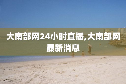 大南部网24小时直播,大南部网最新消息