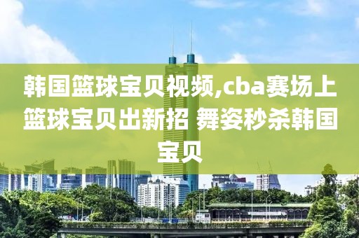 韩国篮球宝贝视频,cba赛场上篮球宝贝出新招 舞姿秒杀韩国宝贝