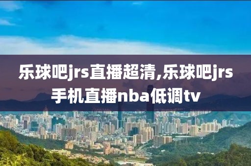 乐球吧jrs直播超清,乐球吧jrs手机直播nba低调tv