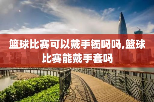 篮球比赛可以戴手镯吗吗,篮球比赛能戴手套吗