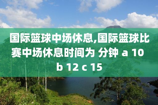 国际篮球中场休息,国际篮球比赛中场休息时间为 分钟 a 10 b 12 c 15