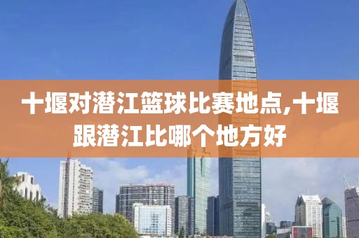 十堰对潜江篮球比赛地点,十堰跟潜江比哪个地方好