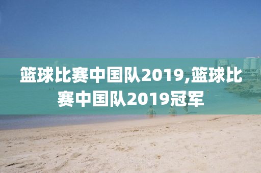 篮球比赛中国队2019,篮球比赛中国队2019冠军