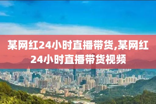 某网红24小时直播带货,某网红24小时直播带货视频