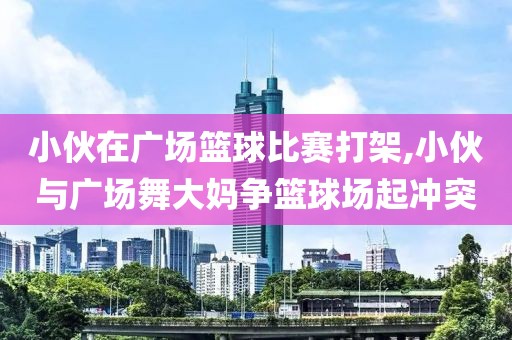 小伙在广场篮球比赛打架,小伙与广场舞大妈争篮球场起冲突