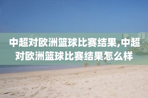 中超对欧洲篮球比赛结果,中超对欧洲篮球比赛结果怎么样