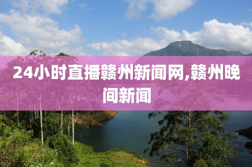 24小时直播赣州新闻网,赣州晚间新闻